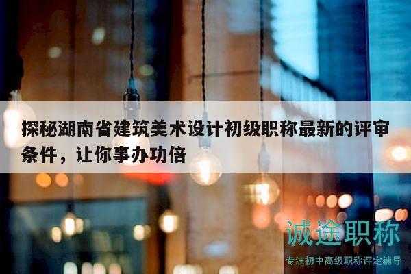 探秘湖南省建筑美术设计初级职称最新的评审条件，让你事办功倍