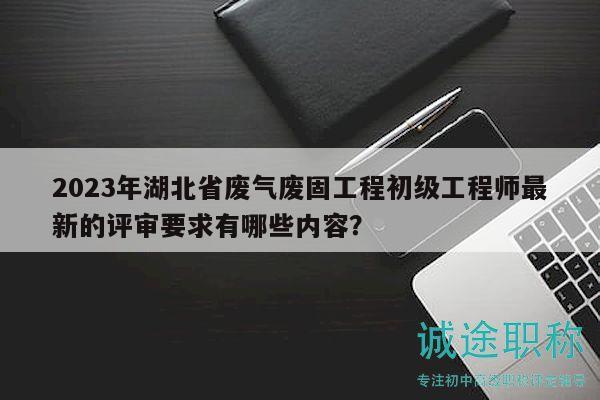 2023年湖北省废气废固工程初级工程师最新的评审要求有哪些内容？