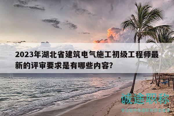 2023年湖北省建筑电气施工初级工程师最新的评审要求是有哪些内容？