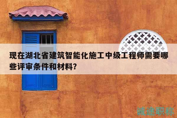 现在湖北省建筑智能化施工中级工程师需要哪些评审条件和材料？
