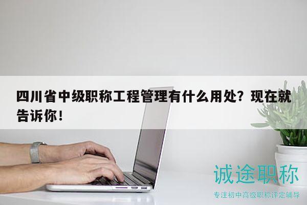 四川省中级职称工程管理有什么用处？现在就告诉你！