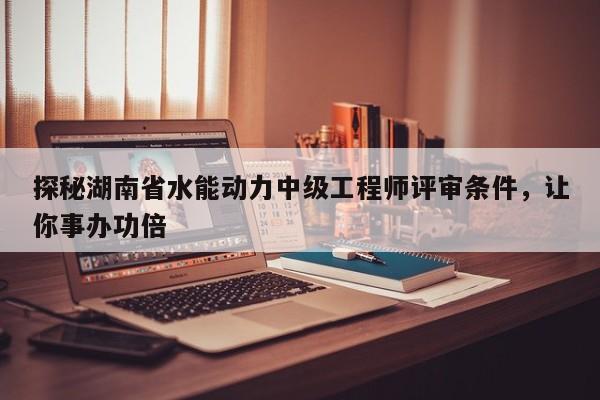 探秘湖南省水能动力中级工程师评审条件，让你事办功倍