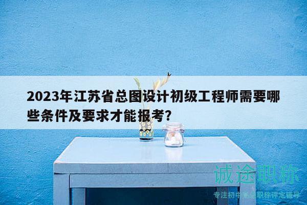 2023年江苏省总图设计初级工程师需要哪些条件及要求才能报考？