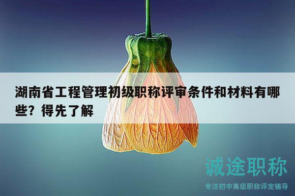 湖南省工程管理初级职称评审条件和材料有哪些？得先了解