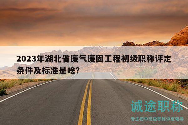 2023年湖北省废气废固工程初级职称评定条件及标准是啥？