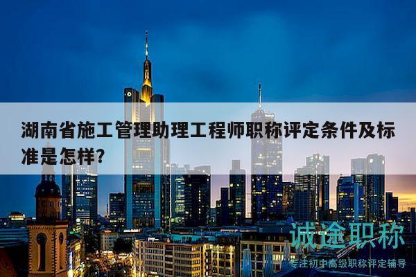 湖南省施工管理助理工程师职称评定条件及标准是怎样？