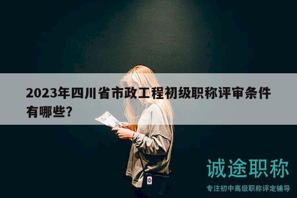2023年四川省市政工程初级职称评审条件有哪些？