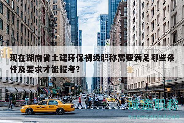 现在湖南省土建环保初级职称需要满足哪些条件及要求才能报考？