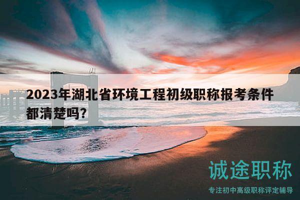 2023年湖北省环境工程初级职称报考条件都清楚吗？