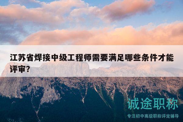 江苏省焊接中级工程师需要满足哪些条件才能评审？