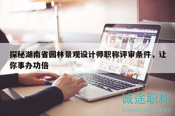 探秘湖南省园林景观设计师职称评审条件，让你事办功倍