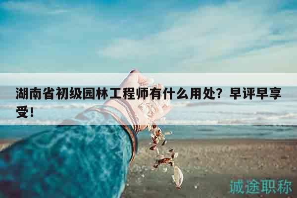 湖南省初级园林工程师有什么用处？早评早享受！