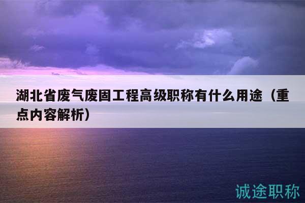 湖北省废气废固工程高级职称有什么用途（重点内容解析）