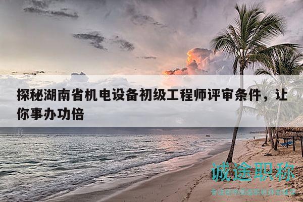 探秘湖南省机电设备初级工程师评审条件，让你事办功倍