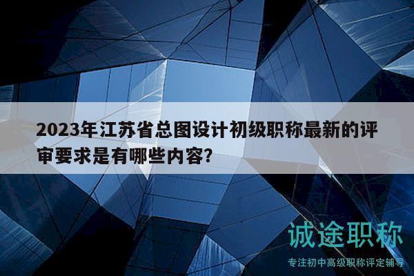 2023年江苏省总图设计初级职称最新的评审要求是有哪些内容？