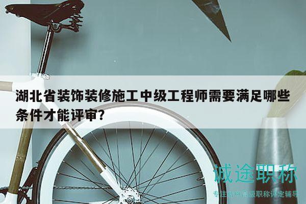 湖北省装饰装修施工中级工程师需要满足哪些条件才能评审？