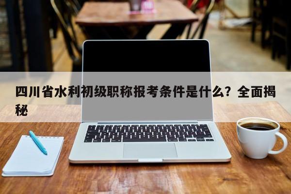 四川省水利初级职称报考条件是什么？全面揭秘