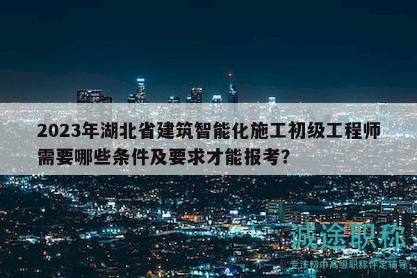 2023年湖北省建筑智能化施工初级工程师需要哪些条件及要求才能报考？