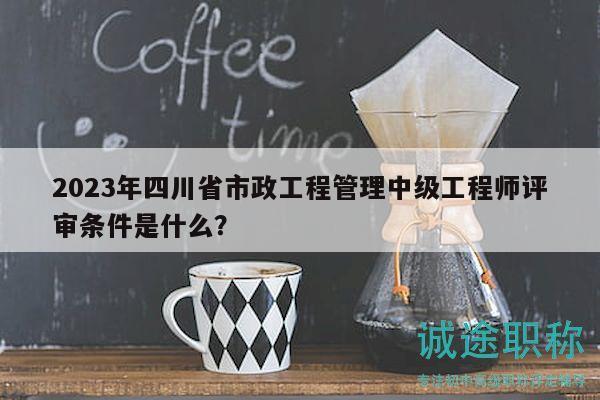 2023年四川省市政工程管理中级工程师评审条件是什么？