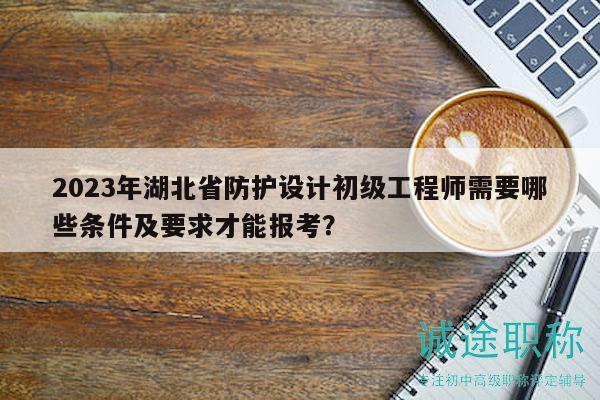 2023年湖北省防护设计初级工程师需要哪些条件及要求才能报考？
