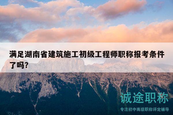 满足湖南省建筑施工初级工程师职称报考条件了吗？