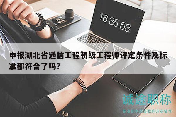 申报湖北省通信工程初级工程师评定条件及标准都符合了吗？
