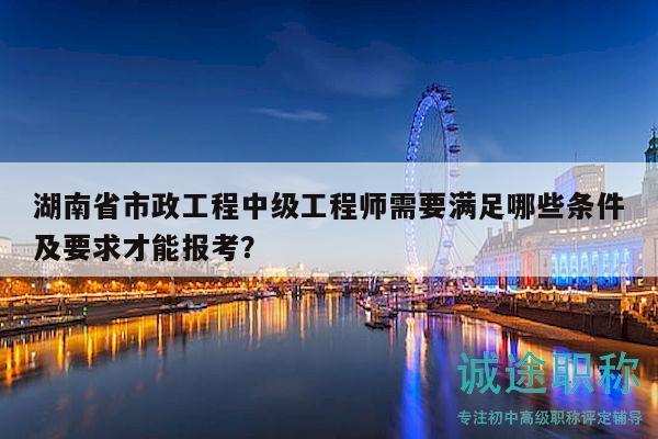 湖南省市政工程中级工程师需要满足哪些条件及要求才能报考？