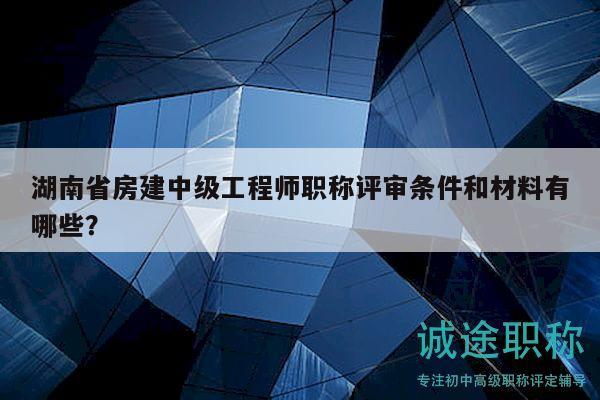 湖南省房建中级工程师职称评审条件和材料有哪些？