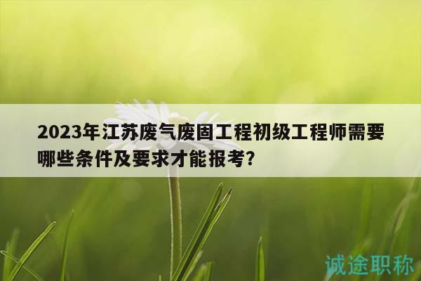 2023年江苏废气废固工程初级工程师需要哪些条件及要求才能报考？