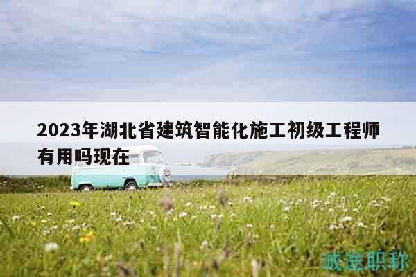 2023年湖北省建筑智能化施工初级工程师有用吗现在