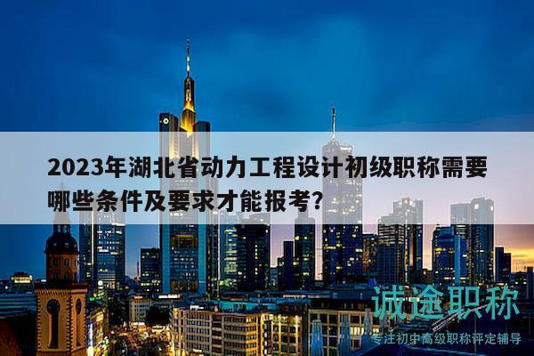 2023年湖北省动力工程设计初级职称需要哪些条件及要求才能报考？