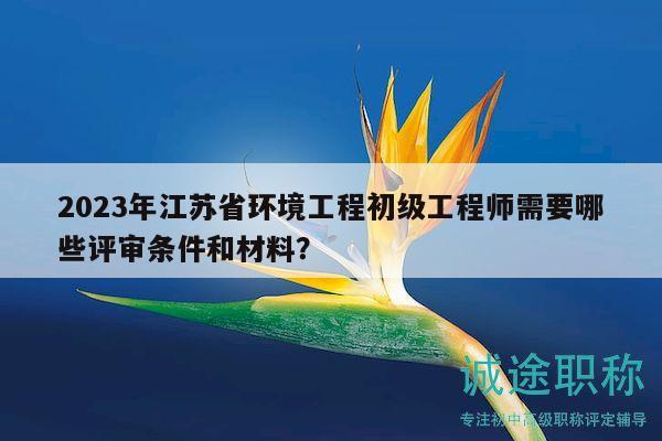 2023年江苏省环境工程初级工程师需要哪些评审条件和材料？