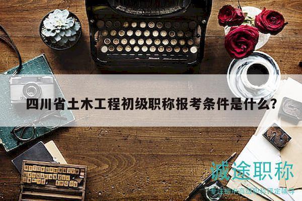 四川省土木工程初级职称报考条件是什么？