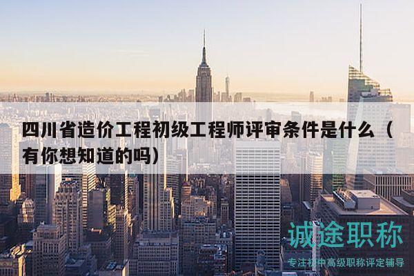 四川省造价工程初级工程师评审条件是什么（有你想知道的吗）