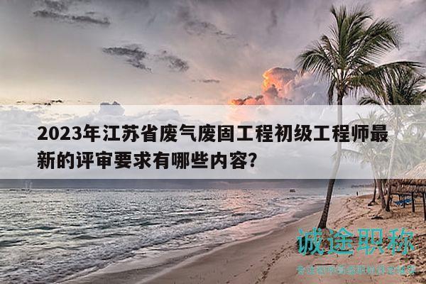 2023年江苏省废气废固工程初级工程师最新的评审要求有哪些内容？