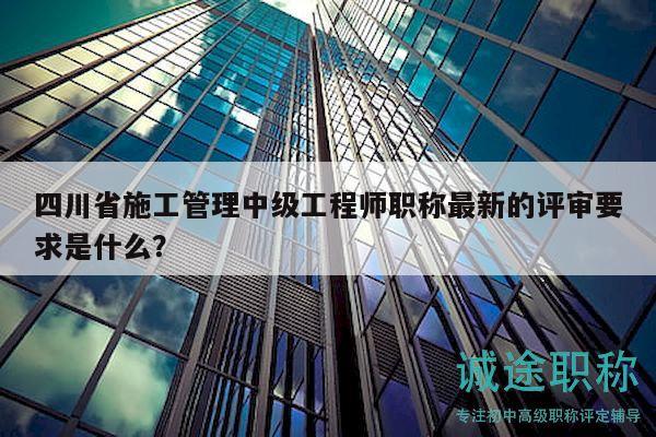 四川省施工管理中级工程师职称最新的评审要求是什么？