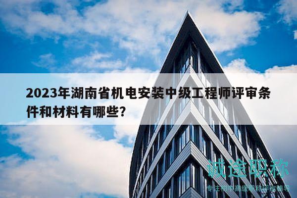 2023年湖南省机电安装中级工程师评审条件和材料有哪些？