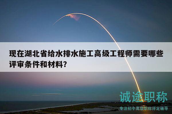现在湖北省给水排水施工高级工程师需要哪些评审条件和材料？