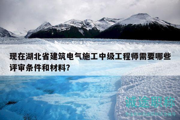 现在湖北省建筑电气施工中级工程师需要哪些评审条件和材料？