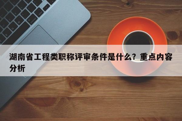 湖南省工程类职称评审条件是什么？重点内容分析