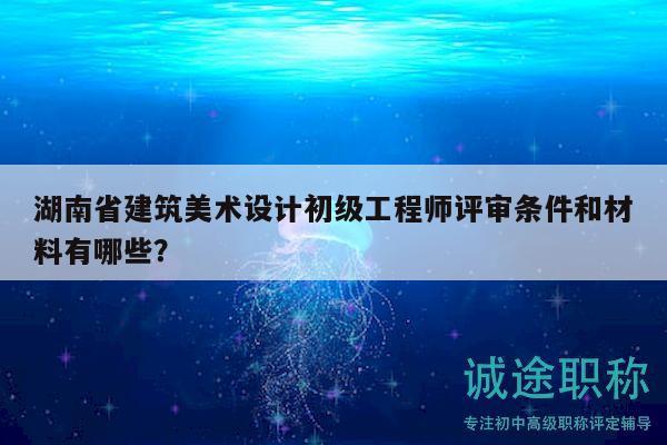 湖南省建筑美术设计初级工程师评审条件和材料有哪些？