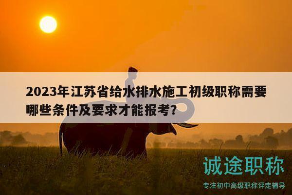 2023年江苏省给水排水施工初级职称需要哪些条件及要求才能报考？
