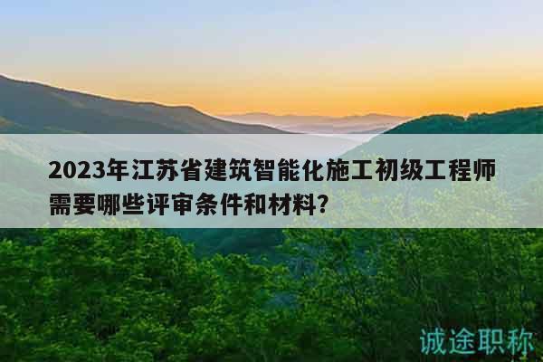 2023年江苏省建筑智能化施工初级工程师需要哪些评审条件和材料？
