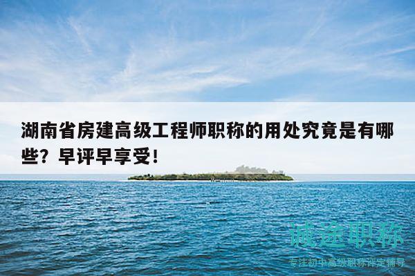 湖南省房建高级工程师职称的用处究竟是有哪些？早评早享受！