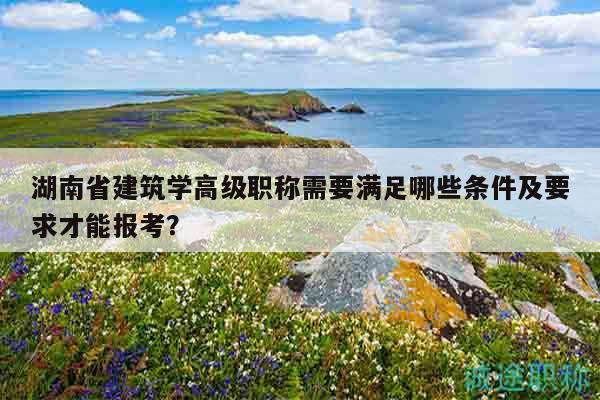 湖南省建筑学高级职称需要满足哪些条件及要求才能报考？