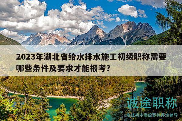 2023年湖北省给水排水施工初级职称需要哪些条件及要求才能报考？