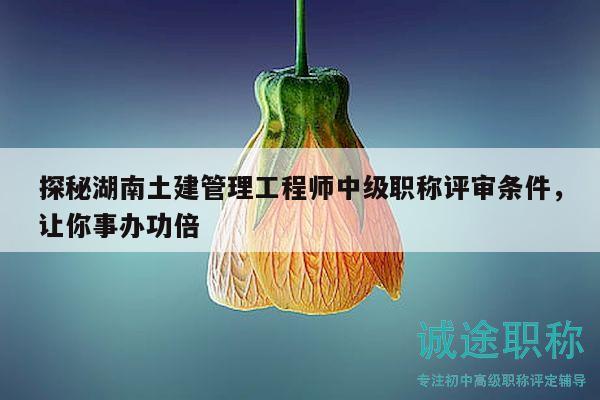 探秘湖南土建管理工程师中级职称评审条件，让你事办功倍