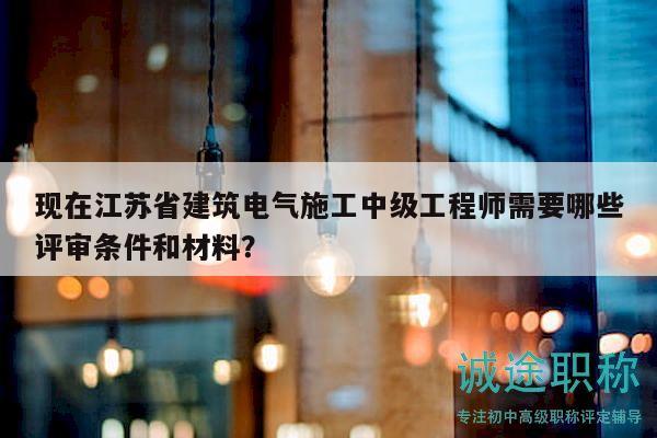 现在江苏省建筑电气施工中级工程师需要哪些评审条件和材料？