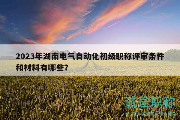 2023年湖南电气自动化初级职称评审条件和材料有哪些？