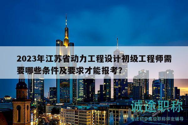 2023年江苏省动力工程设计初级工程师需要哪些条件及要求才能报考？